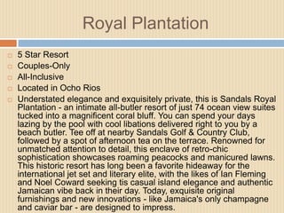 Royal Plantation







5 Star Resort
Couples-Only
All-Inclusive
Located in Ocho Rios
Understated elegance and exquisitely private, this is Sandals Royal
Plantation - an intimate all-butler resort of just 74 ocean view suites
tucked into a magnificent coral bluff. You can spend your days
lazing by the pool with cool libations delivered right to you by a
beach butler. Tee off at nearby Sandals Golf & Country Club,
followed by a spot of afternoon tea on the terrace. Renowned for
unmatched attention to detail, this enclave of retro-chic
sophistication showcases roaming peacocks and manicured lawns.
This historic resort has long been a favorite hideaway for the
international jet set and literary elite, with the likes of Ian Fleming
and Noel Coward seeking tis casual island elegance and authentic
Jamaican vibe back in their day. Today, exquisite original
furnishings and new innovations - like Jamaica's only champagne
and caviar bar - are designed to impress.

 