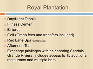 Royal Plantation









Day/Night Tennis
Fitness Center
Billiards
Golf (Green fees and transfers included)
Red Lane Spa *additional fees
Afternoon Tea
Exchange privileges with neighboring Sandals
Grande Riviera, includes access to 15 additional
restaurants and multiple bars

 