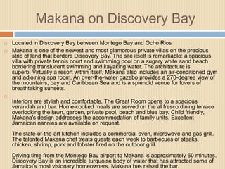 Makana on Discovery Bay



Located in Discovery Bay between Montego Bay and Ocho Rios
Makana is one of the newest and most glamorous private villas on the precious
strip of land that borders Discovery Bay. The site itself is remarkable: a spacious
villa with private tennis court and swimming pool on a sugary white sand beach
bordering translucent swimming and kayaking water. The architecture is
superb. Virtually a resort within itself, Makana also includes an air-conditioned gym
and adjoining spa room. An over-the-water gazebo provides a 270-degree view of
the mountains, bay and Caribbean Sea and is a splendid venue for lovers of
breathtaking sunsets.



Interiors are stylish and comfortable. The Great Room opens to a spacious
verandah and bar. Home-cooked meals are served on the al fresco dining terrace
overlooking the lawn, garden, private pool, beach and blue bay. Child friendly,
Makana's design addresses the accommodation of family units. Excellent
Jamaican nannies are available on request.

The state-of-the-art kitchen includes a commercial oven, microwave and gas grill.
The talented Makana chef treats guests each week to barbecues of steaks,
chicken, shrimp, pork and lobster fired on the outdoor grill.
Driving time from the Montego Bay airport to Makana is approximately 60 minutes.
Discovery Bay is an incredible turquoise body of water that has attracted some of
Jamaica’s most visionary homeowners. Makana has raised the bar.

 