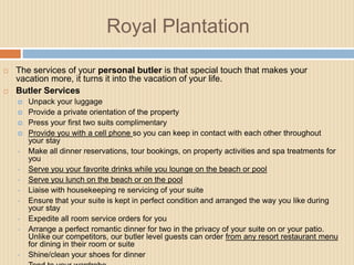Royal Plantation




The services of your personal butler is that special touch that makes your
vacation more, it turns it into the vacation of your life.
Butler Services





•
•
•
•
•
•
•

•

Unpack your luggage
Provide a private orientation of the property
Press your first two suits complimentary
Provide you with a cell phone so you can keep in contact with each other throughout
your stay
Make all dinner reservations, tour bookings, on property activities and spa treatments for
you
Serve you your favorite drinks while you lounge on the beach or pool
Serve you lunch on the beach or on the pool
Liaise with housekeeping re servicing of your suite
Ensure that your suite is kept in perfect condition and arranged the way you like during
your stay
Expedite all room service orders for you
Arrange a perfect romantic dinner for two in the privacy of your suite on or your patio.
Unlike our competitors, our butler level guests can order from any resort restaurant menu
for dining in their room or suite
Shine/clean your shoes for dinner

 