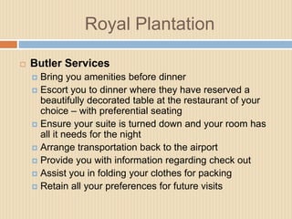 Royal Plantation


Butler Services
Bring you amenities before dinner
 Escort you to dinner where they have reserved a
beautifully decorated table at the restaurant of your
choice – with preferential seating
 Ensure your suite is turned down and your room has
all it needs for the night
 Arrange transportation back to the airport
 Provide you with information regarding check out
 Assist you in folding your clothes for packing
 Retain all your preferences for future visits


 