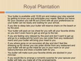 Royal Plantation














Your butler is available until 10:00 pm and makes your stay special
by getting to know you and anticipate your needs. Before you leave
for your vacation you will fill out a form with all your preferences so
your butler can be ready and waiting for your arrival.
If you like to sleep late your butler will reserve chairs on the beach or
by the pool.
Your butler will pack an ice chest for you with all your favorite drinks
so you don’t even have to get up and go to the bar.
If you are feeling very relaxed by the pool and don’t want to get up
and go to a restaurant for lunch you can order from any restaurant
menu and your butler will bring your meal to you.
If you where gone on an excursion all day and don’t feel like
dressing up for dinner you can order dinner from any restaurant and
your butler will set up the meal for you in your room or on your
balcony/terrace and draw a bubble bath for you.
You butler will make sure your favorite drinks are stocked in your
mini-bar.
If you would like to arrange a romantic surprise for your spouse your
butler will help you make all of the arrangements.

 
