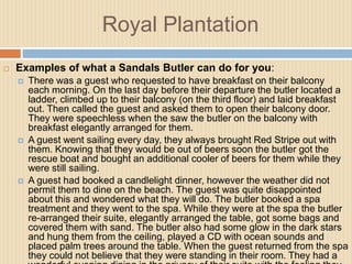 Royal Plantation


Examples of what a Sandals Butler can do for you:






There was a guest who requested to have breakfast on their balcony
each morning. On the last day before their departure the butler located a
ladder, climbed up to their balcony (on the third floor) and laid breakfast
out. Then called the guest and asked them to open their balcony door.
They were speechless when the saw the butler on the balcony with
breakfast elegantly arranged for them.
A guest went sailing every day, they always brought Red Stripe out with
them. Knowing that they would be out of beers soon the butler got the
rescue boat and bought an additional cooler of beers for them while they
were still sailing.
A guest had booked a candlelight dinner, however the weather did not
permit them to dine on the beach. The guest was quite disappointed
about this and wondered what they will do. The butler booked a spa
treatment and they went to the spa. While they were at the spa the butler
re-arranged their suite, elegantly arranged the table, got some bags and
covered them with sand. The butler also had some glow in the dark stars
and hung them from the ceiling, played a CD with ocean sounds and
placed palm trees around the table. When the guest returned from the spa
they could not believe that they were standing in their room. They had a

 