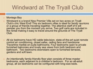Windward at The Tryall Club



Montego Bay
Windward is a brand New Premier Villa set on two acres on Tryall
Club's chic West End! This six bedroom villas is ideal for family reunions
or a group of friends traveling together. The attentive staff of 6 will
pamper you from the moment you arrive. Two golf carts are included in
the rental making it easy to travel around the grounds of The Tryall
Club.



All six bedrooms have HD cable television, state-of-the-art quiet remote
control air conditioning, closet safes, ceiling fans and handsome
Travertine marble en-suite bathrooms. Four bedrooms open to private
furnished balconies and lovely sea views from both bedroom and
bathroom. Two bedrooms downstairs open to furnished terraces,
gardens and soft lawn.



An intentionally family-friendly floor plan consists of three master
bedrooms, each adjacent to a children's bedroom. For an all-adult
group, all six bedrooms can be configured with king-size beds.

 