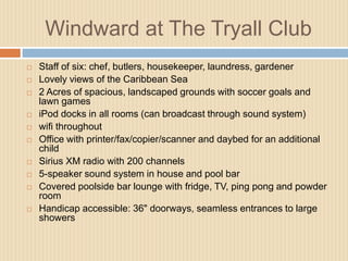 Windward at The Tryall Club















Staff of six: chef, butlers, housekeeper, laundress, gardener
Lovely views of the Caribbean Sea
2 Acres of spacious, landscaped grounds with soccer goals and
lawn games
iPod docks in all rooms (can broadcast through sound system)
wifi throughout
Office with printer/fax/copier/scanner and daybed for an additional
child
Sirius XM radio with 200 channels
5-speaker sound system in house and pool bar
Covered poolside bar lounge with fridge, TV, ping pong and powder
room
Handicap accessible: 36" doorways, seamless entrances to large
showers

 