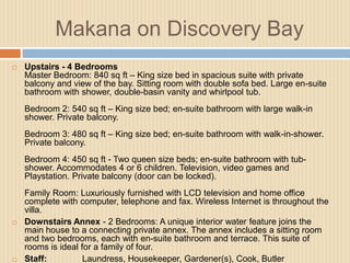 Makana on Discovery Bay


Upstairs - 4 Bedrooms
Master Bedroom: 840 sq ft – King size bed in spacious suite with private
balcony and view of the bay. Sitting room with double sofa bed. Large en-suite
bathroom with shower, double-basin vanity and whirlpool tub.
Bedroom 2: 540 sq ft – King size bed; en-suite bathroom with large walk-in
shower. Private balcony.
Bedroom 3: 480 sq ft – King size bed; en-suite bathroom with walk-in-shower.
Private balcony.
Bedroom 4: 450 sq ft - Two queen size beds; en-suite bathroom with tubshower. Accommodates 4 or 6 children. Television, video games and
Playstation. Private balcony (door can be locked).





Family Room: Luxuriously furnished with LCD television and home office
complete with computer, telephone and fax. Wireless Internet is throughout the
villa.
Downstairs Annex - 2 Bedrooms: A unique interior water feature joins the
main house to a connecting private annex. The annex includes a sitting room
and two bedrooms, each with en-suite bathroom and terrace. This suite of
rooms is ideal for a family of four.
Staff:
Laundress, Housekeeper, Gardener(s), Cook, Butler

 