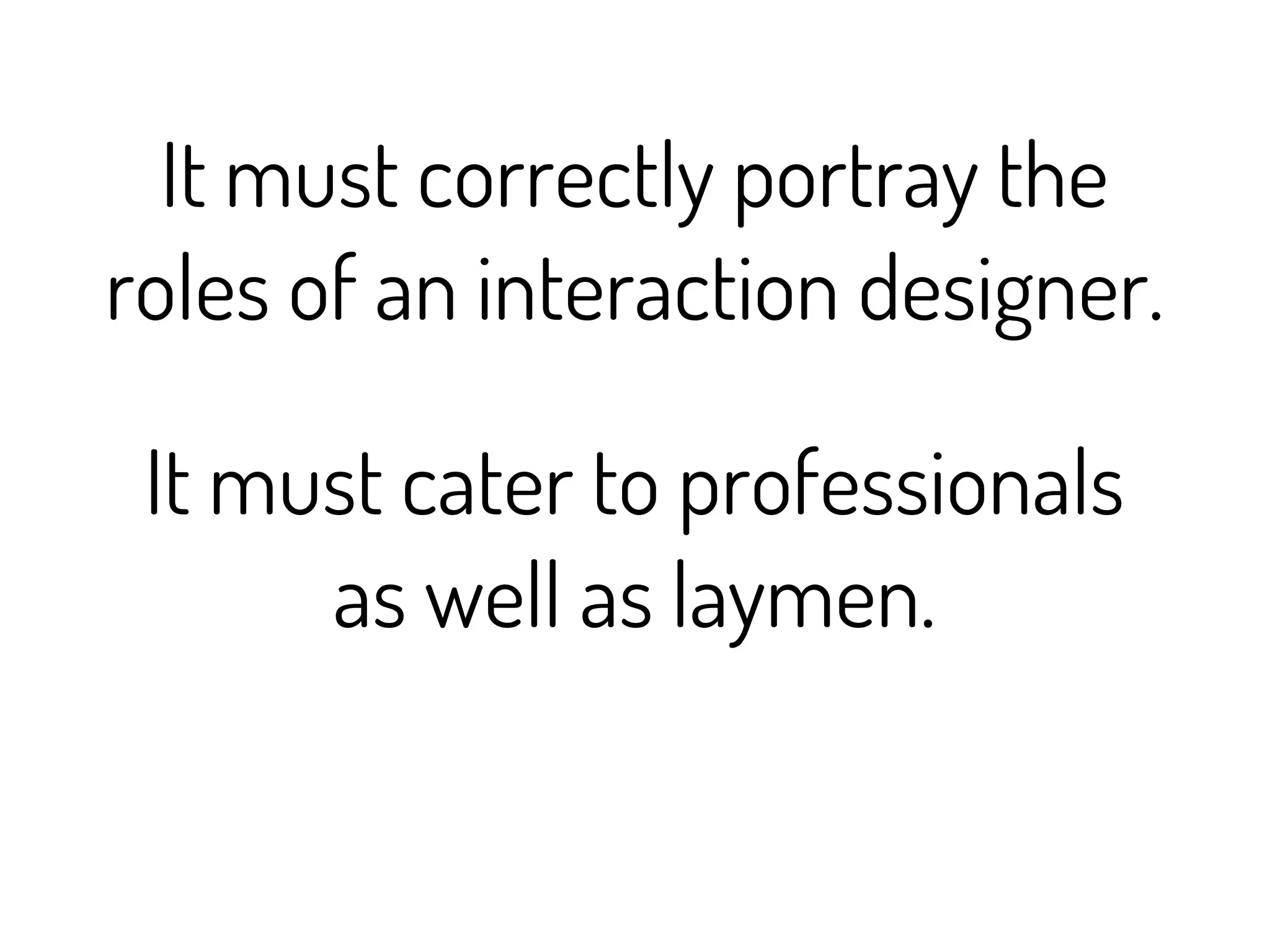 It must correctly portray the
roles of an interaction designer.

 It must cater to professionals
      as well as laymen.
 