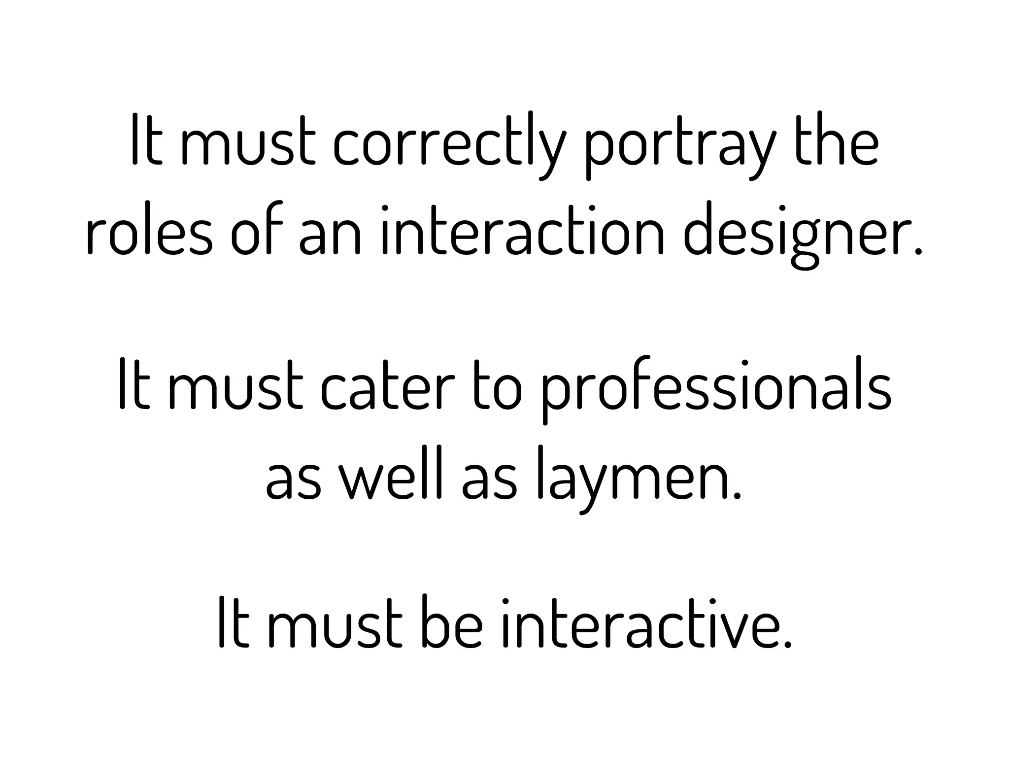 It must correctly portray the
roles of an interaction designer.

 It must cater to professionals
      as well as laymen.

     It must be interactive.
 