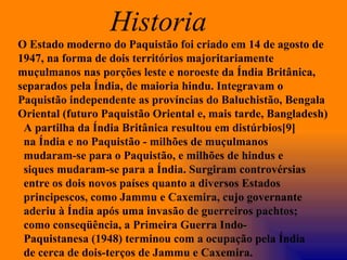 O Estado moderno do Paquistão foi criado em 14 de agosto de 1947, na forma de dois territórios majoritariamente muçulmanos nas porções leste e noroeste da Índia Britânica, separados pela Índia, de maioria hindu. Integravam o Paquistão independente as províncias do Baluchistão, Bengala Oriental (futuro Paquistão Oriental e, mais tarde, Bangladesh) A partilha da Índia Britânica resultou em distúrbios[9] na Índia e no Paquistão - milhões de muçulmanos mudaram-se para o Paquistão, e milhões de hindus e siques mudaram-se para a Índia. Surgiram controvérsias entre os dois novos países quanto a diversos Estados principescos, como Jammu e Caxemira, cujo governante aderiu à Índia após uma invasão de guerreiros pachtos; como conseqüência, a Primeira Guerra Indo-Paquistanesa (1948) terminou com a ocupação pela Índia de cerca de dois-terços de Jammu e Caxemira. Historia  