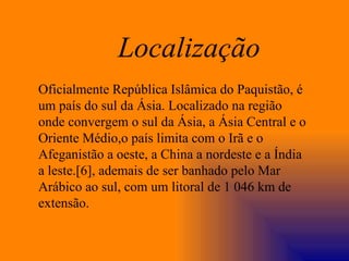 Oficialmente República Islâmica do Paquistão, é um país do sul da Ásia. Localizado na região onde convergem o sul da Ásia, a Ásia Central e o Oriente Médio,o país limita com o Irã e o Afeganistão a oeste, a China a nordeste e a Índia a leste.[6], ademais de ser banhado pelo Mar Arábico ao sul, com um litoral de 1 046 km de extensão. Localização 