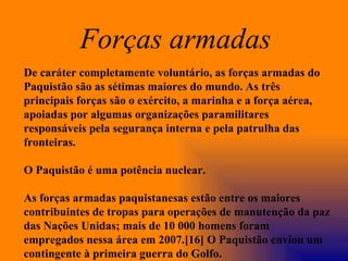 De caráter completamente voluntário, as forças armadas do Paquistão são as sétimas maiores do mundo. As três principais forças são o exército, a marinha e a força aérea, apoiadas por algumas organizações paramilitares responsáveis pela segurança interna e pela patrulha das fronteiras. O Paquistão é uma potência nuclear. As forças armadas paquistanesas estão entre os maiores contribuintes de tropas para operações de manutenção da paz das Nações Unidas; mais de 10 000 homens foram empregados nessa área em 2007.[16] O Paquistão enviou um contingente à primeira guerra do Golfo. Forças armadas   