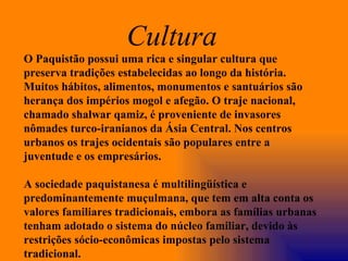 O Paquistão possui uma rica e singular cultura que preserva tradições estabelecidas ao longo da história. Muitos hábitos, alimentos, monumentos e santuários são herança dos impérios mogol e afegão. O traje nacional, chamado shalwar qamiz, é proveniente de invasores nômades turco-iranianos da Ásia Central. Nos centros urbanos os trajes ocidentais são populares entre a juventude e os empresários. A sociedade paquistanesa é multilingüística e predominantemente muçulmana, que tem em alta conta os valores familiares tradicionais, embora as famílias urbanas tenham adotado o sistema do núcleo familiar, devido às restrições sócio-econômicas impostas pelo sistema tradicional. Cultura  