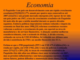 O Paquistão é um país em desenvolvimento com um rápido crescimento econômico[19][20][21] (7% anuais por quatro anos consecutivos até 2007.[22][23]) e um grande mercado emergente.[24] Apesar de ter sido um país pobre em 1947, a taxa de crescimento econômico do Paquistão foi mais alta do que a média mundial durante as quatro décadas seguintes. Embora políticas imprudentes tenham reduzido o ímpeto da economia no final dos anos 1990,[25] reformas econômicas recentes voltaram a acelerar o crescimento do país, em especial na área de manufaturas e de serviços financeiros. A situação cambial melhorou consideravelmente, com o acúmulo de divisas. A dívida externa, estimada em cerca de USD 40 bilhões, foi reduzida nos últimos anos devido à assistência do FMI e ao auxílio financeiro dos EUA. Estima-se que o PIB paquistanês (PPC) em USD 475,4 bilhões[26] e a renda per capita, em USD 2 942..[26] A taxa de pobreza é estimada entre 23%[27] e 28%.[28] As taxas de crescimento econômico do Paquistão têm sido altas nos últimos cinco anos terminados em 2007, mas as pressões inflacionárias e um baixa poupança nacional, dentre outros fatores, podem dificultar a manutenção desse ritmo.[29][30] Economia  
