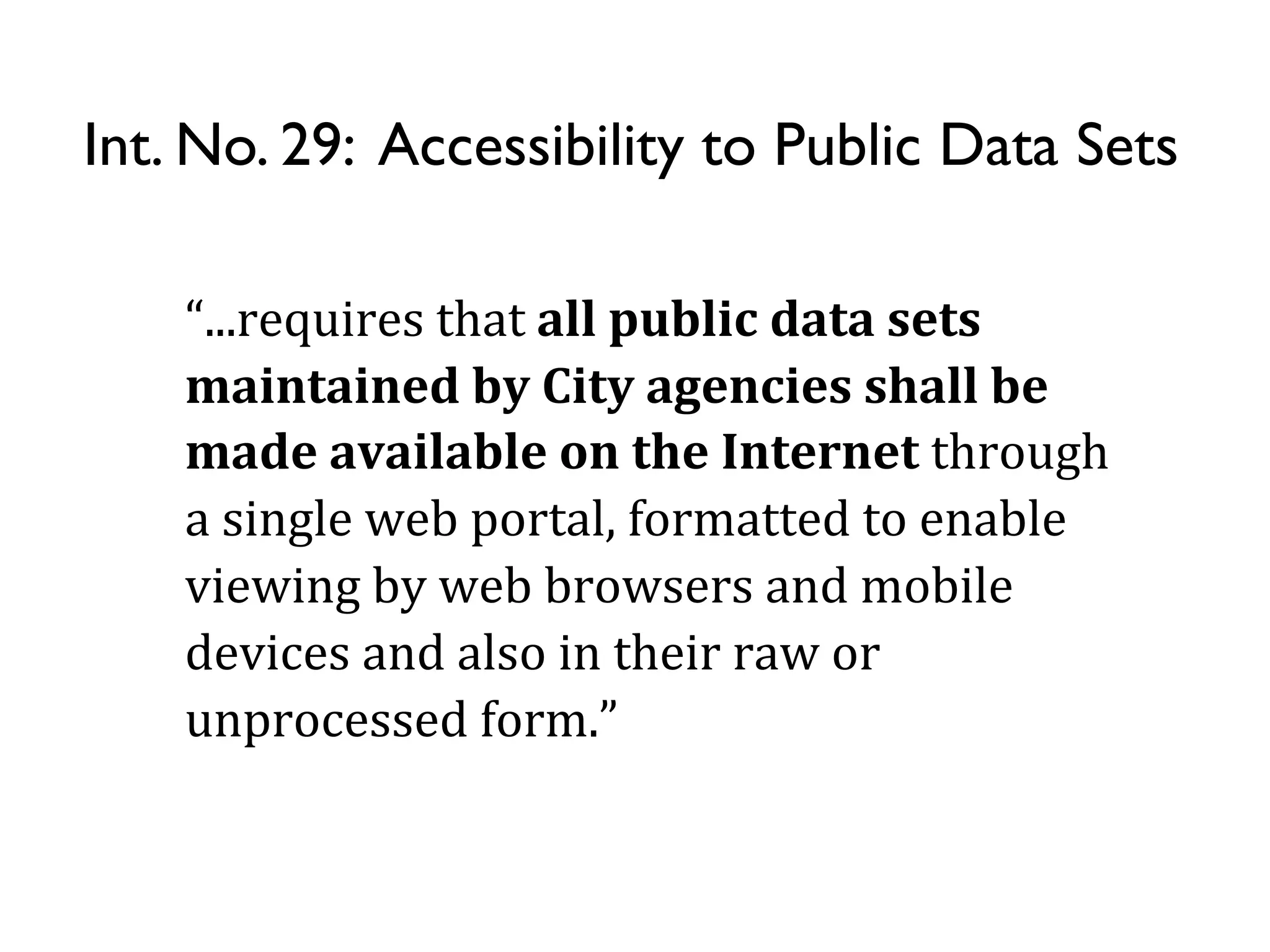 Int. No. 29: Accessibility to Public Data Sets

    “...requires	
  that	
  all	
  public	
  data	
  sets	
  
    maintained	
  by	
  City	
  agencies	
  shall	
  be	
  
    made	
  available	
  on	
  the	
  Internet	
  through	
  
    a	
  single	
  web	
  portal,	
  formatted	
  to	
  enable	
  
    viewing	
  by	
  web	
  browsers	
  and	
  mobile	
  
    devices	
  and	
  also	
  in	
  their	
  raw	
  or	
  
    unprocessed	
  form.”
 