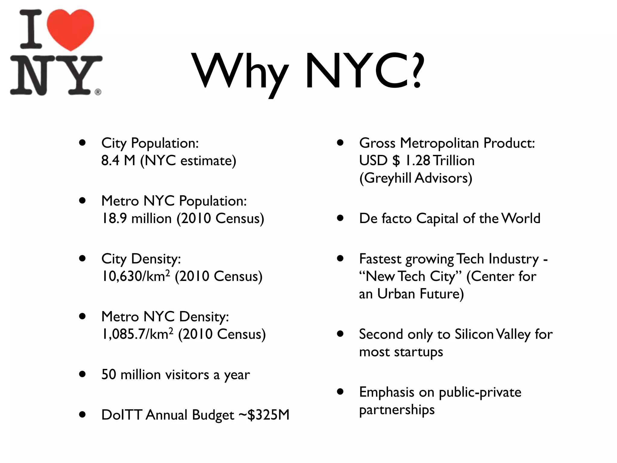 Why NYC?
•   City Population:             •   Gross Metropolitan Product:
    8.4 M (NYC estimate)             USD $ 1.28 Trillion
                                     (Greyhill Advisors)
•   Metro NYC Population:
    18.9 million (2010 Census)   •   De facto Capital of the World

•   City Density:                •   Fastest growing Tech Industry -
    10,630/km2 (2010 Census)         “New Tech City” (Center for
                                     an Urban Future)
•   Metro NYC Density:
    1,085.7/km2 (2010 Census)    •   Second only to Silicon Valley for
                                     most startups
•   50 million visitors a year
                                 •   Emphasis on public-private
•   DoITT Annual Budget ~$325M       partnerships
 