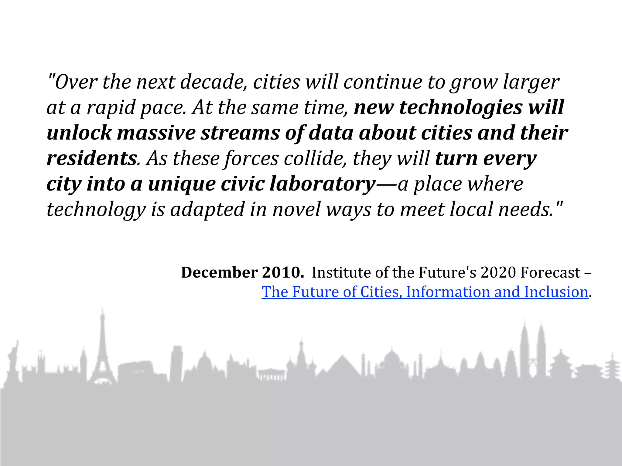 "Over	
  the	
  next	
  decade,	
  cities	
  will	
  continue	
  to	
  grow	
  larger	
  
at	
  a	
  rapid	
  pace.	
  At	
  the	
  same	
  time,	
  new	
  technologies	
  will	
  
unlock	
  massive	
  streams	
  of	
  data	
  about	
  cities	
  and	
  their	
  
residents.	
  As	
  these	
  forces	
  collide,	
  they	
  will	
  turn	
  every	
  
city	
  into	
  a	
  unique	
  civic	
  laboratory—a	
  place	
  where	
  
technology	
  is	
  adapted	
  in	
  novel	
  ways	
  to	
  meet	
  local	
  needs."	
  

                       December	
  2010.	
  	
  Institute	
  of	
  the	
  Future's	
  2020	
  Forecast	
  –	
  
                                   The	
  Future	
  of	
  Cities,	
  Information	
  and	
  Inclusion.	
  
 