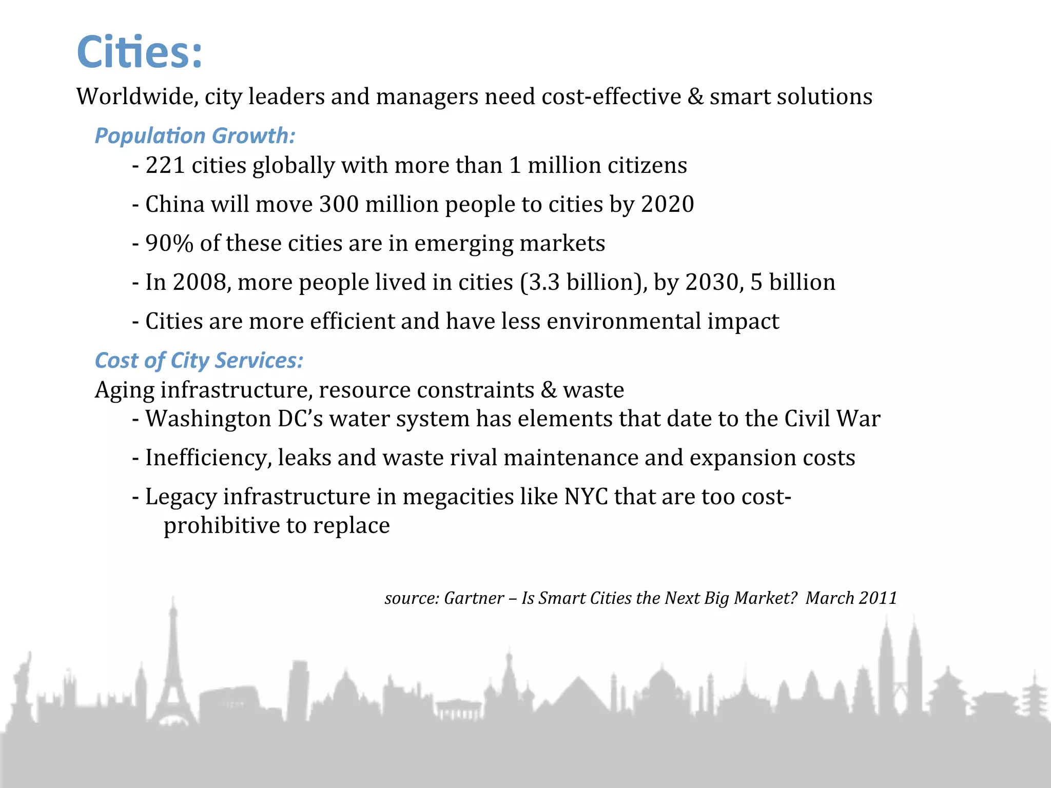 Ci#es:
Worldwide,	
  city	
  leaders	
  and	
  managers	
  need	
  cost-­‐effective	
  &	
  smart	
  solutions
  Popula'on	
  Growth:
     -­‐ 221	
  cities	
  globally	
  with	
  more	
  than	
  1	
  million	
  citizens
       -­‐	
  China	
  will	
  move	
  300	
  million	
  people	
  to	
  cities	
  by	
  2020
       -­‐	
  90%	
  of	
  these	
  cities	
  are	
  in	
  emerging	
  markets
       -­‐	
  In	
  2008,	
  more	
  people	
  lived	
  in	
  cities	
  (3.3	
  billion),	
  by	
  2030,	
  5	
  billion
       -­‐ Cities	
  are	
  more	
  efJicient	
  and	
  have	
  less	
  environmental	
  impact
  Cost	
  of	
  City	
  Services:
  Aging	
  infrastructure,	
  resource	
  constraints	
  &	
  waste
     -­‐ Washington	
  DC’s	
  water	
  system	
  has	
  elements	
  that	
  date	
  to	
  the	
  Civil	
  War
       -­‐ InefJiciency,	
  leaks	
  and	
  waste	
  rival	
  maintenance	
  and	
  expansion	
  costs
       -­‐ Legacy	
  infrastructure	
  in	
  megacities	
  like	
  NYC	
  that	
  are	
  too	
  cost-­‐
            prohibitive	
  to	
  replace

                                               source:	
  Gartner	
  –	
  Is	
  Smart	
  Cities	
  the	
  Next	
  Big	
  Market?	
  	
  March	
  2011
 