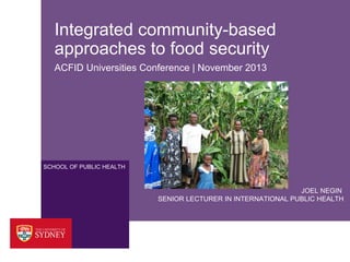Integrated community-based
approaches to food security
ACFID Universities Conference | November 2013

SCHOOL OF PUBLIC HEALTH

JOEL NEGIN
SENIOR LECTURER IN INTERNATIONAL PUBLIC HEALTH

 
