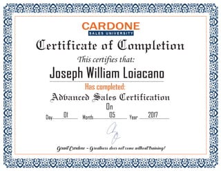Certificate of Completion
This certifies that:
Joseph William LoiacanoJoseph William Loiacano
Has completed:Has completed:
Advanced Sales Certification
On
Day Month Year01 05 2017Day Month Year01 05 2017
Grant Cardone - Greatness does not come without training!
 