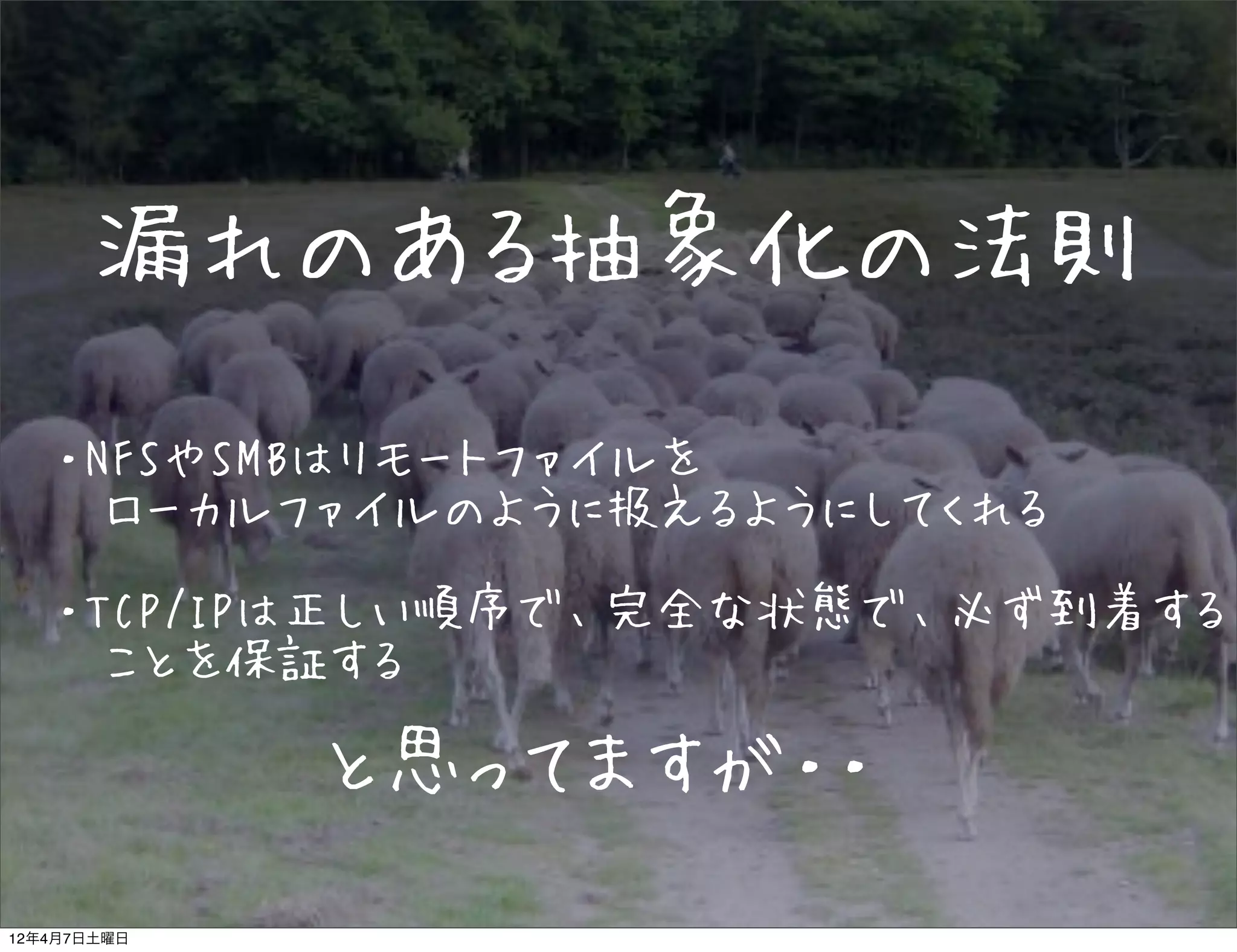 漏れのある抽象化の法則
   ・NFSやSMBはリモートファイルを
   　ローカルファイルのように扱えるようにしてくれる

   ・TCP/IPは正しい順序で、完全な状態で、必ず到着する
   　ことを保証する

             と思ってますが・・

12年4月7日土曜日
 