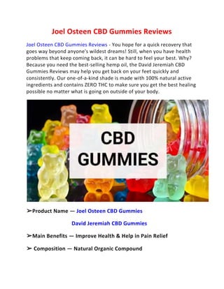 Joel Osteen CBD Gummies Reviews
Joel Osteen CBD Gummies Reviews - You hope for a quick recovery that
goes way beyond anyone's wildest dreams! Still, when you have health
problems that keep coming back, it can be hard to feel your best. Why?
Because you need the best-selling hemp oil, the David Jeremiah CBD
Gummies Reviews may help you get back on your feet quickly and
consistently. Our one-of-a-kind shade is made with 100% natural active
ingredients and contains ZERO THC to make sure you get the best healing
possible no matter what is going on outside of your body.
➢Product Name — Joel Osteen CBD Gummies
David Jeremiah CBD Gummies
➢Main Benefits — Improve Health & Help in Pain Relief
➢ Composition — Natural Organic Compound
 