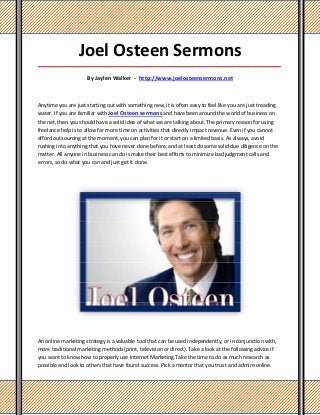 Joel Osteen Sermons
_____________________________________________________________________________________

                     By Jaylen Walker - http://www.joelosteensermons.net



Anytime you are just starting out with something new, it is often easy to feel like you are just treading
water. If you are familiar with Joel Osteen sermons and have been around the world of business on
the net, then you should have a solid idea of what we are talking about. The primary reason for using
freelance help is to allow for more time on activities that directly impact revenue. Even if you cannot
afford outsourcing at the moment, you can plan for it or start on a limited basis. As always, avoid
rushing into anything that you have never done before, and at least do some solid due diligence on the
matter. All anyone in business can do is make their best efforts to minimize bad judgment calls and
errors, so do what you can and just get it done.




An online marketing strategy is a valuable tool that can be used independently, or in conjunction with,
more traditional marketing methods (print, television or direct). Take a look at the following advice if
you want to know how to properly use Internet Marketing.Take the time to do as much research as
possible and look to others that have found success. Pick a mentor that you trust and admire online.
 