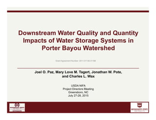 Joel O. Paz, Mary Love M. Tagert, Jonathan W. Pote,
and Charles L. Wax
USDA NIFA
Project Directors Meeting
Greensboro, NC
July 27-28, 2015
Downstream Water Quality and Quantity
Impacts of Water Storage Systems in
Porter Bayou Watershed
Grant Agreement Number: 2011-51130-31168
 