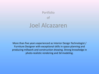 Portfolio
                             of

               Joel Alcazaren

More than five years experienced as Interior Design Technologist /
  Furniture Designer with exceptional skills in space planning and
producing millwork and construction drawing. Strong knowledge in
            photo-realistic rendering and 3d modeling.
 