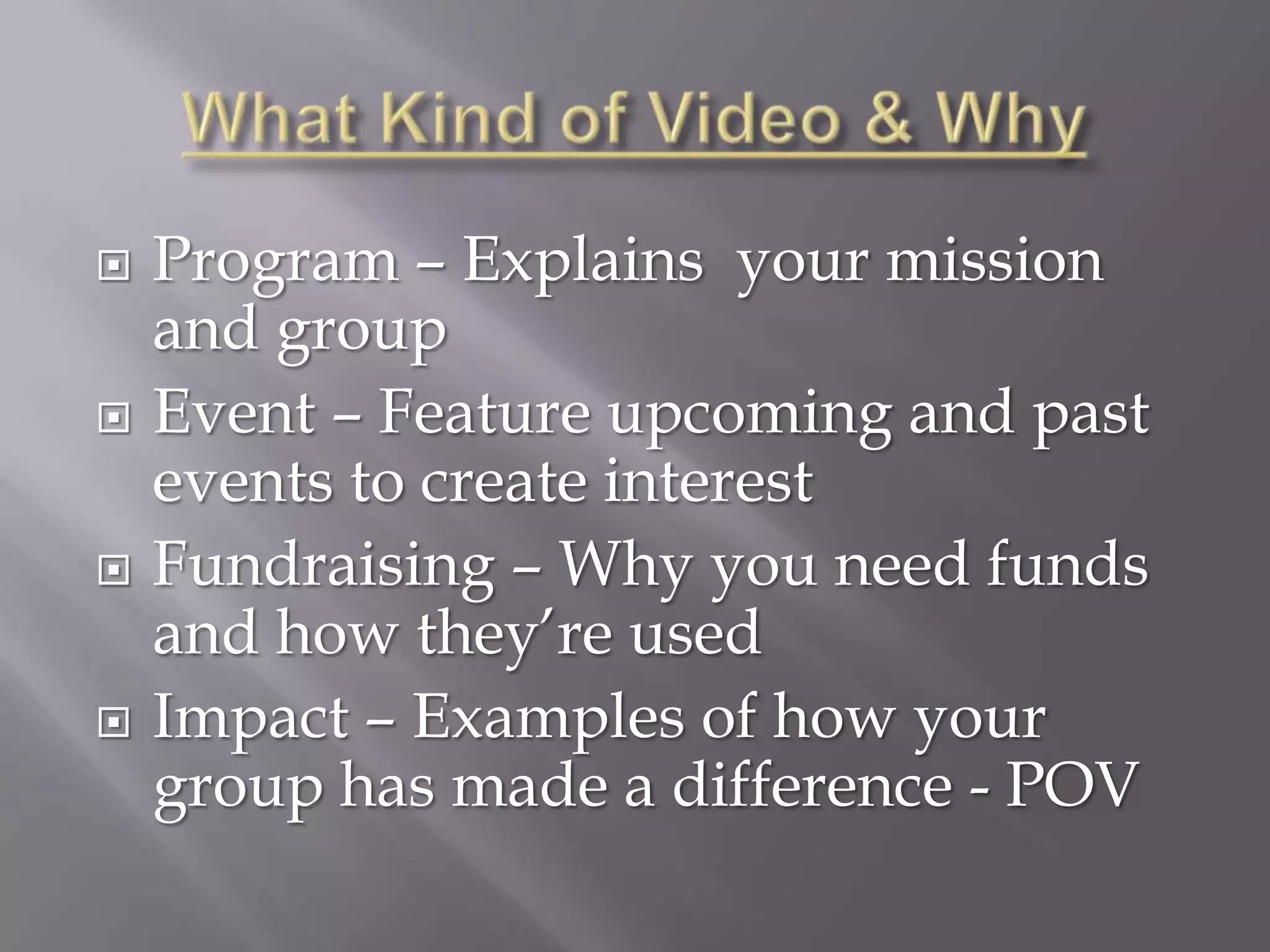    Program – Explains your mission
    and group
   Event – Feature upcoming and past
    events to create interest
   Fundraising – Why you need funds
    and how they’re used
   Impact – Examples of how your
    group has made a difference - POV
 