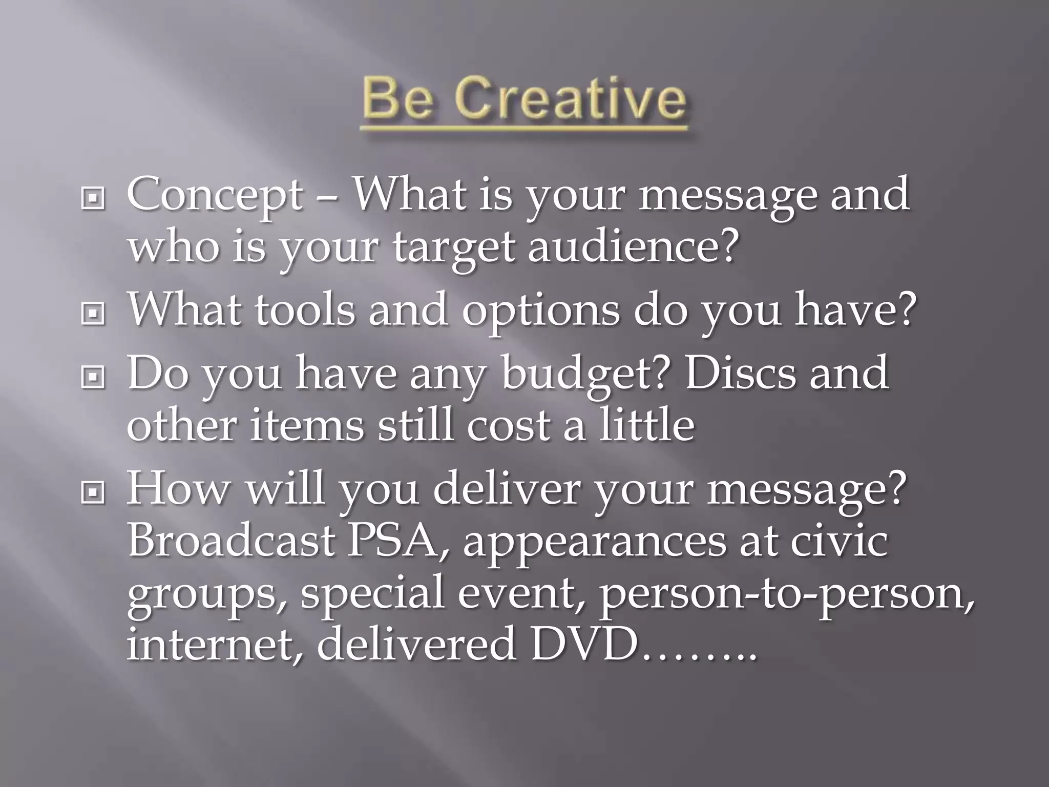    Concept – What is your message and
    who is your target audience?
   What tools and options do you have?
   Do you have any budget? Discs and
    other items still cost a little
   How will you deliver your message?
    Broadcast PSA, appearances at civic
    groups, special event, person-to-person,
    internet, delivered DVD……..
 