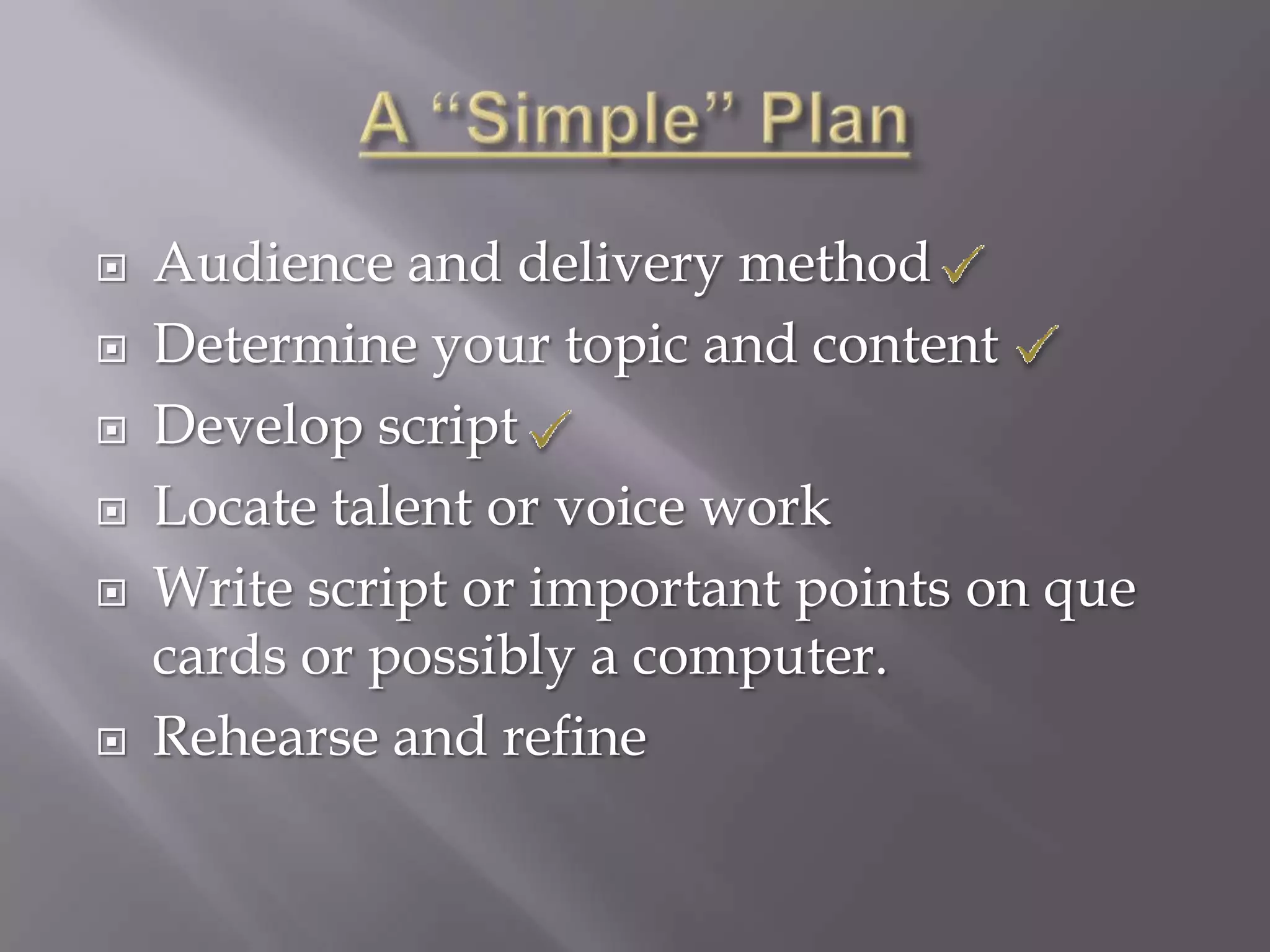    Audience and delivery method
   Determine your topic and content
   Develop script
   Locate talent or voice work
   Write script or important points on que
    cards or possibly a computer.
   Rehearse and refine
 