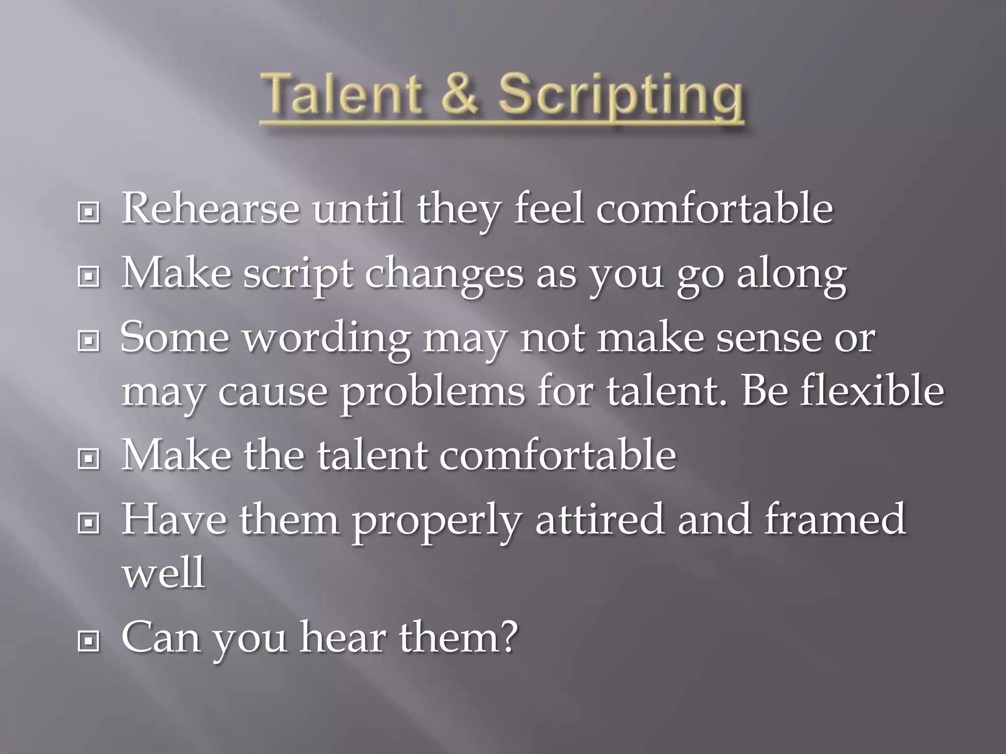    Rehearse until they feel comfortable
   Make script changes as you go along
   Some wording may not make sense or
    may cause problems for talent. Be flexible
   Make the talent comfortable
   Have them properly attired and framed
    well
   Can you hear them?
 