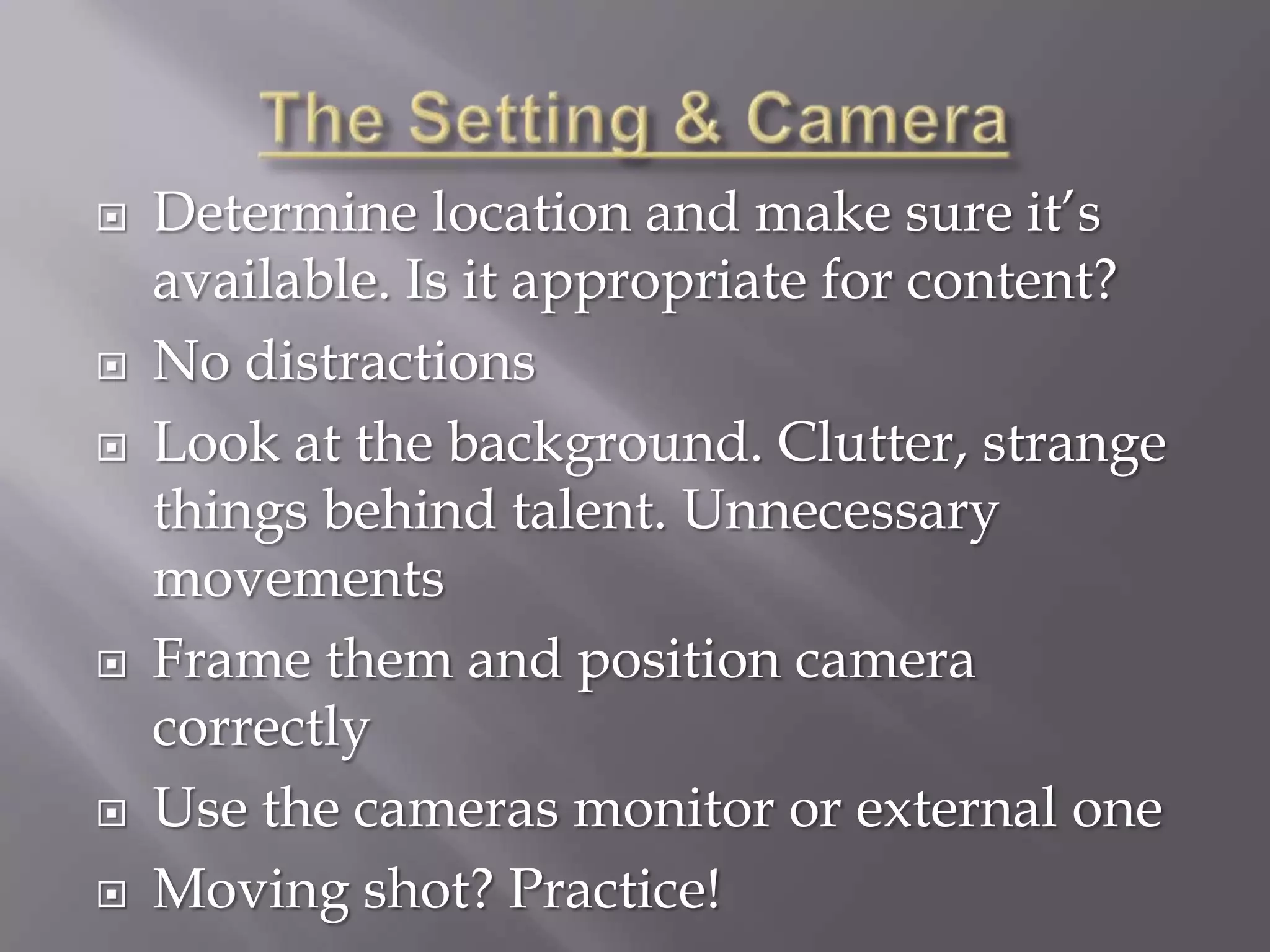    Determine location and make sure it’s
    available. Is it appropriate for content?
   No distractions
   Look at the background. Clutter, strange
    things behind talent. Unnecessary
    movements
   Frame them and position camera
    correctly
   Use the cameras monitor or external one
   Moving shot? Practice!
 