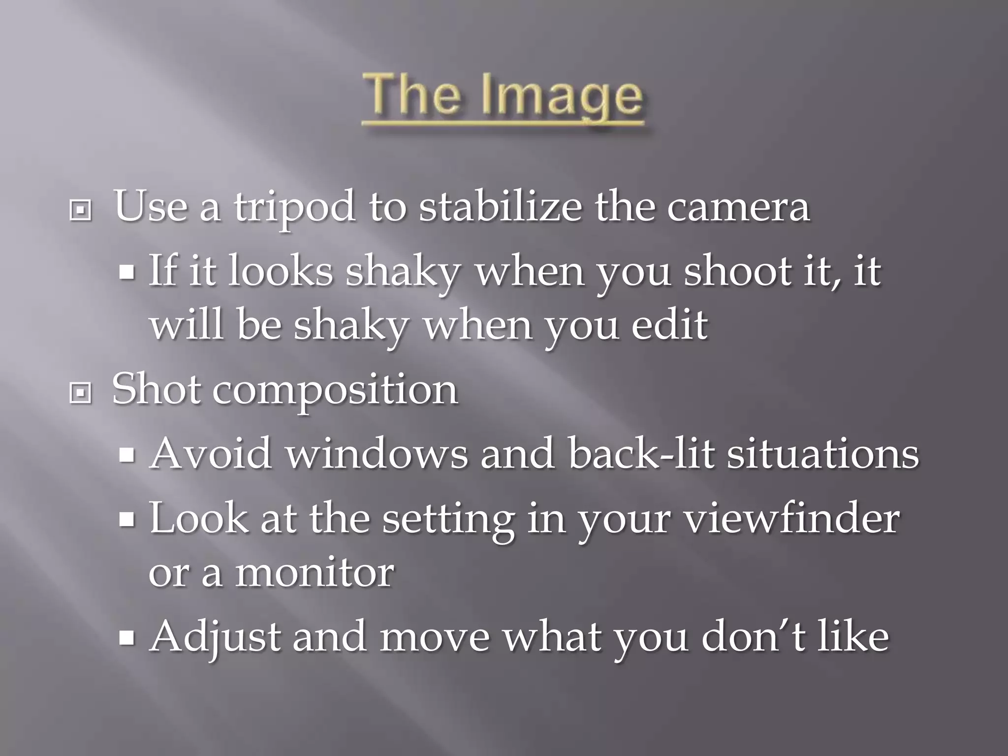    Use a tripod to stabilize the camera
     If it looks shaky when you shoot it, it
      will be shaky when you edit
   Shot composition
     Avoid windows and back-lit situations
     Look at the setting in your viewfinder
      or a monitor
     Adjust and move what you don’t like
 