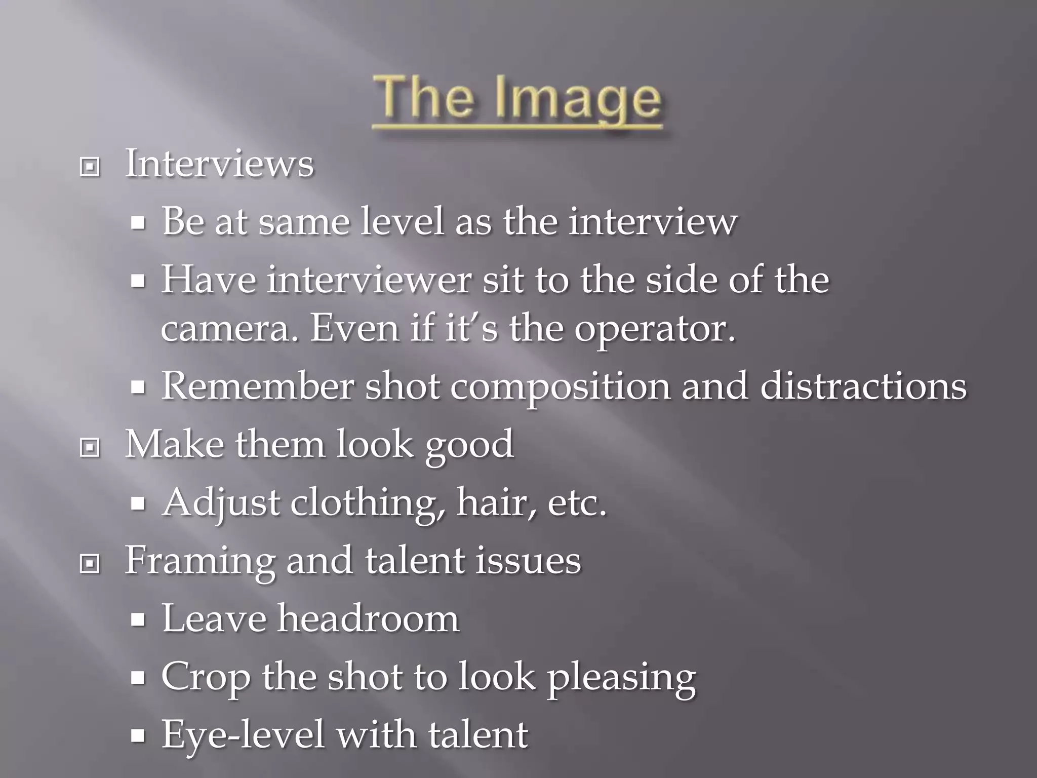    Interviews
     Be at same level as the interview
     Have interviewer sit to the side of the
      camera. Even if it’s the operator.
     Remember shot composition and distractions
   Make them look good
     Adjust clothing, hair, etc.
   Framing and talent issues
     Leave headroom
     Crop the shot to look pleasing
     Eye-level with talent
 