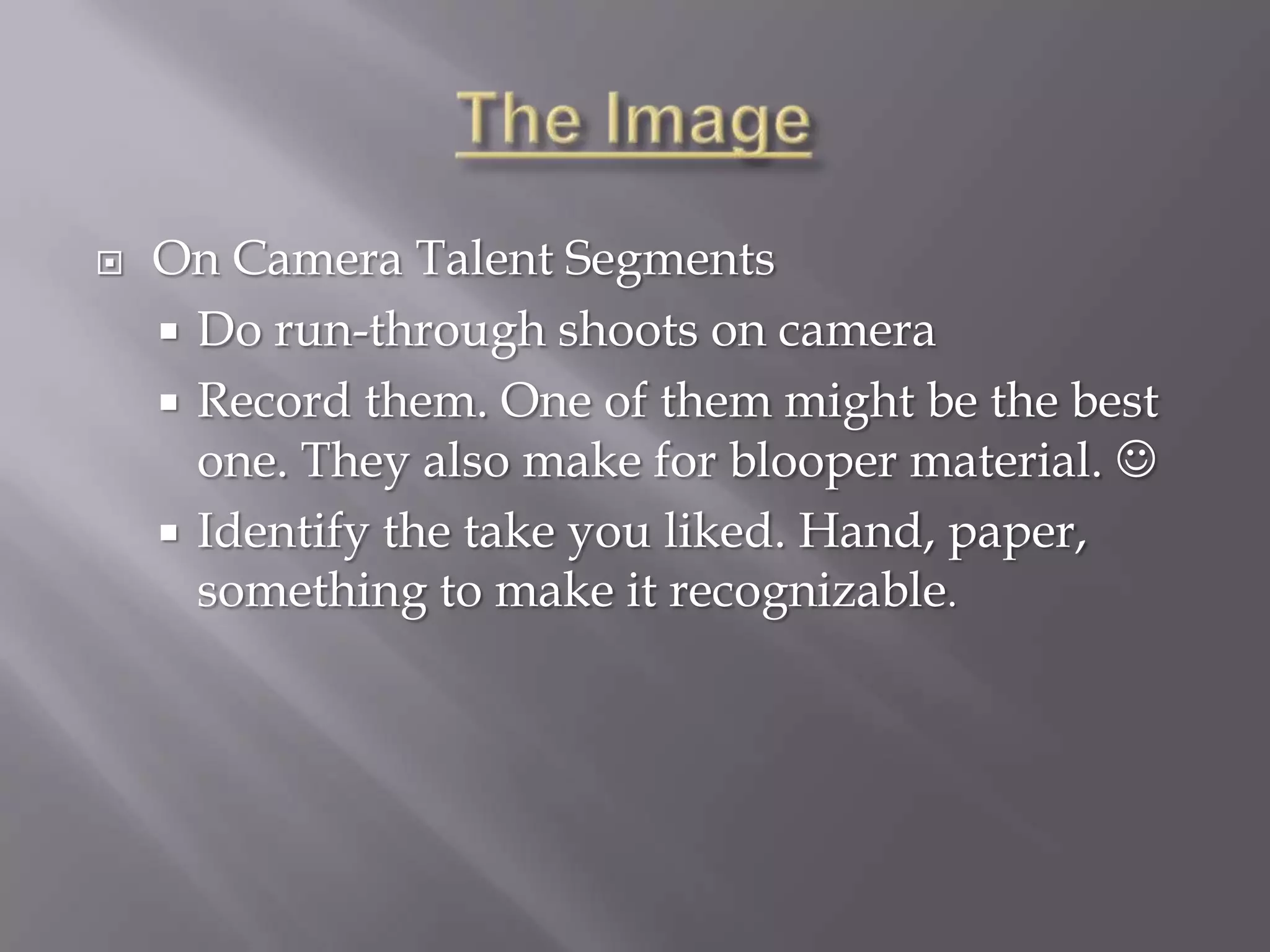    On Camera Talent Segments
     Do run-through shoots on camera
     Record them. One of them might be the best
      one. They also make for blooper material. 
     Identify the take you liked. Hand, paper,
      something to make it recognizable.
 