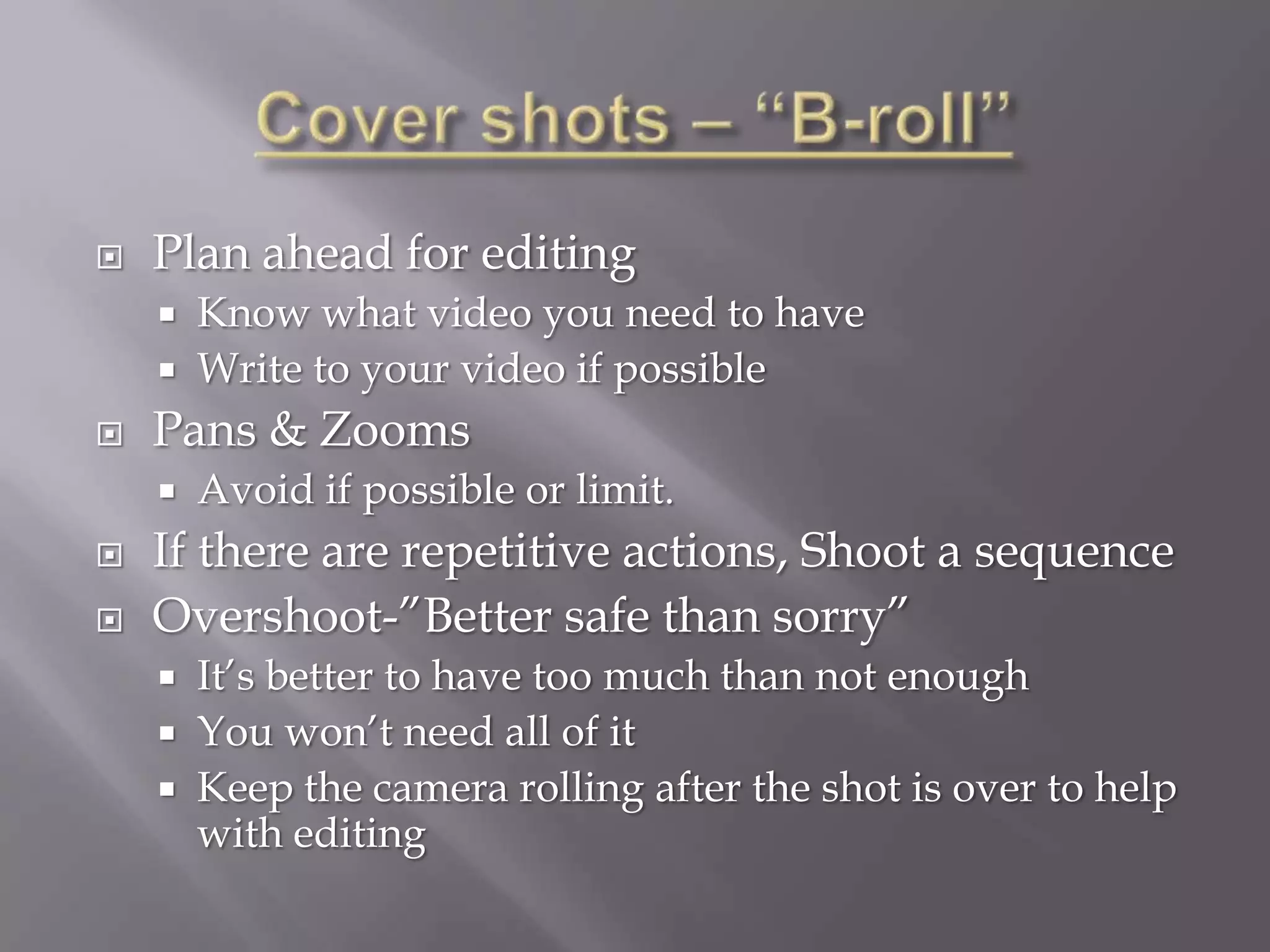    Plan ahead for editing
       Know what video you need to have
       Write to your video if possible
   Pans & Zooms
       Avoid if possible or limit.
   If there are repetitive actions, Shoot a sequence
   Overshoot-”Better safe than sorry”
       It’s better to have too much than not enough
       You won’t need all of it
       Keep the camera rolling after the shot is over to help
        with editing
 