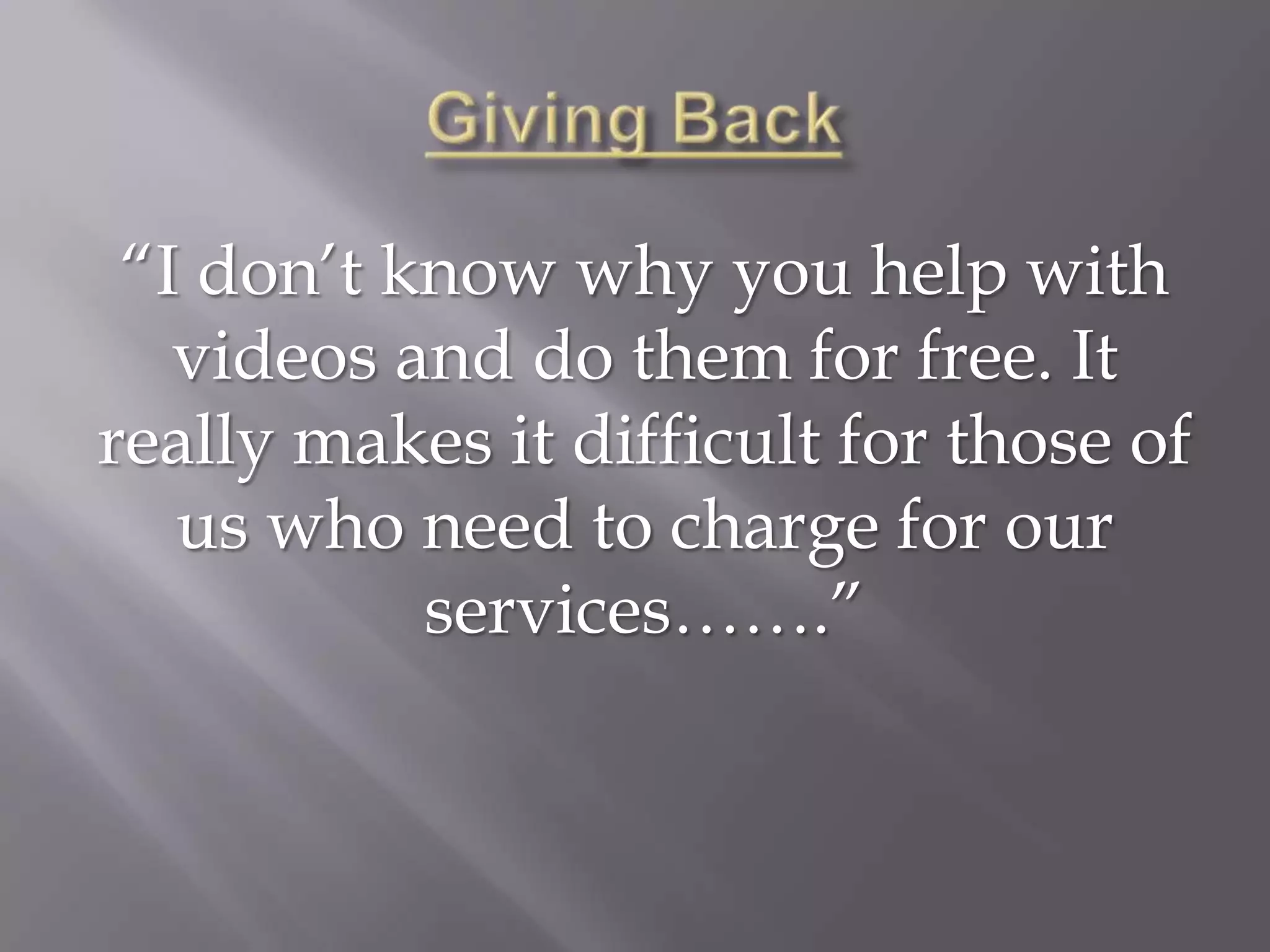 “I don’t know why you help with
   videos and do them for free. It
really makes it difficult for those of
   us who need to charge for our
           services…….”
 