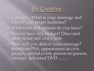    Concept – What is your message and
    who is your target audience?
   What tools and options do you have?
   Do you have any budget? Discs and
    other items still cost a little
   How will you deliver your message?
    Broadcast PSA, appearances at civic
    groups, special event, person-to-person,
    internet, delivered DVD……..
 