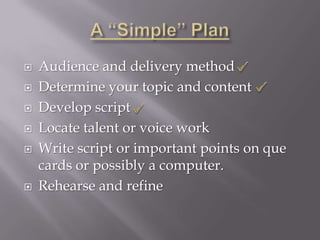    Audience and delivery method
   Determine your topic and content
   Develop script
   Locate talent or voice work
   Write script or important points on que
    cards or possibly a computer.
   Rehearse and refine
 