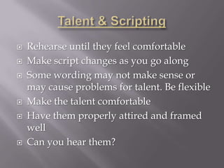    Rehearse until they feel comfortable
   Make script changes as you go along
   Some wording may not make sense or
    may cause problems for talent. Be flexible
   Make the talent comfortable
   Have them properly attired and framed
    well
   Can you hear them?
 