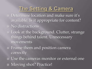    Determine location and make sure it’s
    available. Is it appropriate for content?
   No distractions
   Look at the background. Clutter, strange
    things behind talent. Unnecessary
    movements
   Frame them and position camera
    correctly
   Use the cameras monitor or external one
   Moving shot? Practice!
 