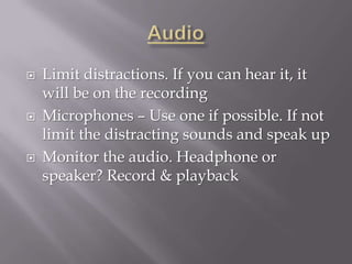    Limit distractions. If you can hear it, it
    will be on the recording
   Microphones – Use one if possible. If not
    limit the distracting sounds and speak up
   Monitor the audio. Headphone or
    speaker? Record & playback
 