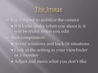    Use a tripod to stabilize the camera
     If it looks shaky when you shoot it, it
      will be shaky when you edit
   Shot composition
     Avoid windows and back-lit situations
     Look at the setting in your viewfinder
      or a monitor
     Adjust and move what you don’t like
 
