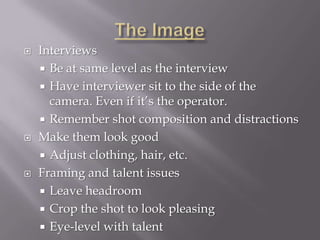    Interviews
     Be at same level as the interview
     Have interviewer sit to the side of the
      camera. Even if it’s the operator.
     Remember shot composition and distractions
   Make them look good
     Adjust clothing, hair, etc.
   Framing and talent issues
     Leave headroom
     Crop the shot to look pleasing
     Eye-level with talent
 