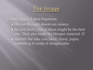    On Camera Talent Segments
     Do run-through shoots on camera
     Record them. One of them might be the best
      one. They also make for blooper material. 
     Identify the take you liked. Hand, paper,
      something to make it recognizable.
 