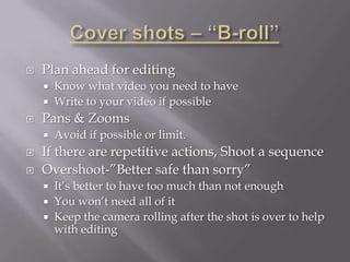    Plan ahead for editing
       Know what video you need to have
       Write to your video if possible
   Pans & Zooms
       Avoid if possible or limit.
   If there are repetitive actions, Shoot a sequence
   Overshoot-”Better safe than sorry”
       It’s better to have too much than not enough
       You won’t need all of it
       Keep the camera rolling after the shot is over to help
        with editing
 