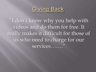 “I don’t know why you help with
   videos and do them for free. It
really makes it difficult for those of
   us who need to charge for our
           services…….”
 