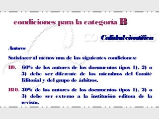 CalidadcientíficaCalidadcientífica
Autores
Satisfaceral menos una de las siguientes condiciones:
B9. 60% de los autores de los documentos tipos 1), 2) o
3) debe ser diferente de los miembros del Comité
Editorial y del grupo de árbitros.
B10. 30% de los autores de los documentos tipos 1), 2) o
3) debe ser externo a la institución editora de la
revista.
condiciones para la categoría BB
 