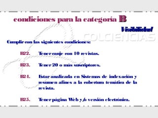 VisibilidadVisibilidad
Cumplircon las siguientes condiciones:
B22. Tenercanje con 10 revistas.
B23. Tener20 o más suscriptores.
B24. Estar analizada en Sistemas de indexación y
resumen afines a la cobertura temática de la
revista.
B25. Tenerpágina Web y/o versión electrónica.
condiciones para la categoría BB
 